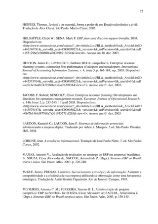 72
HOBBES, Thomas. Leviatã : ou material, forma e poder de um Estado eclesiástico e civil.
Tradução de Alex Claret. São Paulo: Martin Claret, 2005.
HOLSAPPLE, Clyde W.; SENA, Mark P. ERP plans and decision-support benefits. 2003.
Disponível em:
<http://www.sciencedirect.com/science?_ob=ArticleListURL&_method=list&_ArticleListID
=446240781&_sort=d&_acct=C000050221&_version=1&_urlVersion=0&_userid=10&md5
=1551296e3c96fff01a4bf3b98913fc9e&view=f>. Acesso em: 01 dez. 2003.
HUNTON, James E.; LIPPINCOTT, Barbara; RECK, Jacqueline L. Enterprise resource
planning systems: comparing firm performance of adopters and nonadopters. International
Journal of Accounting Information Systems, v. 4, issue 3, p. 165-184, sep. 2003. Disponível
em:
<http://www.sciencedirect.com/science?_ob=ArticleListURL&_method=list&_ArticleListID
=445575764&_sort=d&_acct=C000050221&_version=1&_urlVersion=0&_userid=10&md5
=ac5c3a1ba4b74375b0fee3daa2b20838&view=f >. Acesso em: 01 dez. 2003.
JACOBS, F. Robert; BENDOLY, Elliot. Enterprise resource planning: Developments and
directions for operations management research. European Journal of Operational Research,
v. 146, Issue 2, p. 233-240, 16 april 2003. Disponível em:
<http://www.sciencedirect.com/science?_ob=ArticleListURL&_method=list&_ArticleListID
=445579187&_sort=d&_acct=C000050221&_version=1&_urlVersion=0&_userid=10&md5
=0bf7b1461d87768a7a591953571bf265&view=f>. Acesso em: 01 dez. 2003.
LAUDON, Kenneth C.; LAUDON, Jane P. Sistemas de informação gerenciais:
administrando a empresa digital. Traduzido por Arlete S. Marques. 5 ed. São Paulo: Prentice
Hall, 2004.
LOJKINE, Jean. A revolução informacional. Tradução de José Paulo Netto. 3. ed. São Paulo:
Cortez, 2002.
MAÑAS, Antonio V., Avaliação de resultados no emprego do ERP em empresas brasileiras.
In: SOUZA, César Alexandre de; SACCOL, Amarolinda Z. (Orgs.). Sistemas ERP no Brasil:
teoria e casos. São Paulo: Atlas, 2003. p. 226-240.
McGEE, James; PRUSAK, Laurence. Gerenciamento estratégico da informação: Aumente a
competitividade e a eficiência de sua empresa utilizando a informação como uma ferramenta
estratégica. Tradução de Astrid Beatriz Figueiredo. Rio de Janeiro: Campus, 1995.
MEDEIROS, Amaury C. M.; FERREIRA, Simone B. L. Administração de projetos
complexos: ERP na Petrobrás. In: SOUZA, César Alexandre de; SACCOL, Amarolinda Z.
(Orgs.). Sistemas ERP no Brasil: teoria e casos. São Paulo: Atlas, 2003. p. 130-145.
 