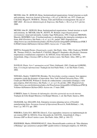 73
MEYER; John .W.; ROWAN; Brian. Institutionalized organizations: formal structure as myth
and ceremony. American Journal of Sociology, v.83, n.2, p.340-363, set, 1977. Citado por
CALDAS, Miguel P.; WOOD Jr., Thomaz. Fads and Fashions in management: the case of
ERP. RAE – Revista de Administração de Empresas, São Paulo, v. 40, n.3, p. 8-17, jul./set.
2000.
MEYER; John W.; ROWAN; Brian. Institutionalized organizations: formal structure as myth
and ceremony. In: MEYER, John W.; SCOTT, W. Richard. (orgs) Organizational
environments: ritual and rationality. London: Sage Publications, 1992. Citado por BRONZO,
Marcelo; HONÒRIO, Luiz. O institucionalismo e a abordagem das interações estratégicas da
firma. RAE-Eletrônica, São Paulo, v.4, n.1. p.1-18,. jan/jul. 2005. Disponível em:
<http://www.rae.com.br/eletronica/index.cfm?FuseAction=Artigo&ID=2059&Secao=FOR.T
E.INS&Volume=4&Numero=1&Ano=2005> Acesso em: 17 maio 2006.
MOTTA, Fernando Prestes. Organização e poder. São Paulo: Atlas, 1986. Citado por WOOD
JR., Thomaz; PAULA, Ana Paula P.; CALDAS, Miguel P. Despindo o Big Brother: Sistemas
empresariais e totalitarismo corporativo. In: SOUZA, César Alexandre de; SACCOL,
Amarolinda. (Orgs.) Sistemas ERP no Brasil: teoria e casos. São Paulo: Atlas, 2003. p. 307-
323.
NAVILLE, Pierre. Vers l’ automation social? Paris: Gallimard, 1963. Citado por LOJKINE,
Jean. A revolução informacional. Tradução de José Paulo Netto. 3. ed. São Paulo: Cortez,
2002.
NONAKA, Ikujiro; TAKEUCHI, Hirotaka. The knowledge-creating company: how japanese
companies create the dynamics of innovation. New York: Oxford University Press, 1995.
Citado por FRANCINI, William S. Gestão do conhecimento: conectando estratégia e valor
para empresa. RAE-Eletrônica, São Paulo, v.1, n.1. p.1-16, jul./dez. 2002. Disponível em:
<http://www.rae.com.br/eletronica/index.cfm?FuseAction=Artigo&ID=1459&Secao=PWC&
Volume=1&Numero=2&Ano=2002> Acesso em: 17 maio 2006.
O’BRIEN, James A. Sistemas de informação e decisões gerenciais na era da internet.
Tradução de Célio Knipel Moreira e Cid Knipel Moreira. 2. ed. São Paulo: Saraiva, 2004.
OLHAGER, Jan; SELLDIN, Erik. Enterprise resource planning survey of Swedish
manufacturing firms. European Journal of Operational Research, North Holland, v. 146,
Issue 2, p. 365-373, apr. 2003.
PEREIRA, Carlos D.S.; RICCIO, Edson L. Caso seguradora: insucesso na implementação de
um sistema ERP. In: SOUZA, César Alexandre de; SACCOL, Amarolinda Z. (Orgs.).
Sistemas ERP no Brasil: teoria e casos. São Paulo: Atlas, 2003. p. 146-172.
POZZEBON, Marlei; PINSONNEAULT, Alain. Desmistificando a retórica de “Não-Abertura
à Mudança” que caracteriza o projeto ERP: quadro teórico e ilustração empírica. In: SOUZA,
 