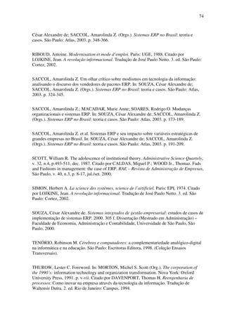 74
César Alexandre de; SACCOL, Amarolinda Z. (Orgs.). Sistemas ERP no Brasil: teoria e
casos. São Paulo: Atlas, 2003. p. 348-366.
RIBOUD, Antoine. Modernisation et mode d’emploi. Paris: UGE, 1988. Citado por
LOJKINE, Jean. A revolução informacional. Tradução de José Paulo Netto. 3. ed. São Paulo:
Cortez, 2002.
SACCOL, Amarolinda Z. Um olhar crítico sobre modismos em tecnologia da informação:
analisando o discurso dos vendedores de pacotes ERP. In: SOUZA, César Alexandre de;
SACCOL, Amarolinda Z. (Orgs.). Sistemas ERP no Brasil: teoria e casos. São Paulo: Atlas,
2003. p. 324-345.
SACCOL, Amarolinda Z.; MACADAR, Marie Anne; SOARES, Rodrigo O. Mudanças
organizacionais e sistemas ERP. In: SOUZA, César Alexandre de; SACCOL, Amarolinda Z.
(Orgs.). Sistemas ERP no Brasil: teoria e casos. São Paulo: Atlas, 2003. p. 173-189.
SACCOL, Amarolinda Z. et al. Sistemas ERP e seu impacto sobre variáveis estratégicas de
grandes empresas no Brasil. In: SOUZA, César Alexandre de; SACCOL, Amarolinda Z.
(Orgs.). Sistemas ERP no Brasil: teoria e casos. São Paulo: Atlas, 2003. p. 191-209.
SCOTT, William R. The adolescence of institutional theory. Administrative Science Quartely,
v. 32, n.4, p.493-511, dec. 1987. Citado por CALDAS, Miguel P.; WOOD Jr., Thomaz. Fads
and Fashions in management: the case of ERP. RAE – Revista de Administração de Empresas,
São Paulo, v. 40, n.3, p. 8-17, jul./set. 2000.
SIMON, Herbert A. La science des systèmes, science de l’artificiel. Paris: EPI, 1974. Citado
por LOJKINE, Jean. A revolução informacional. Tradução de José Paulo Netto. 3. ed. São
Paulo: Cortez, 2002.
SOUZA, César Alexandre de. Sistemas integrados de gestão empresarial: estudos de casos de
implementação de sistemas ERP. 2000. 305 f. Dissertação (Mestrado em Administração) –
Faculdade de Economia, Administração e Contabilidade, Universidade de São Paulo, São
Paulo, 2000.
TENÓRIO, Robinson M. Cérebros e computadores: a complementariedade analógico-digital
na informática e na educação. São Paulo: Escritoras Editora, 1998. (Coleção Ensaios
Transversais).
THUROW, Lester C. Foreword. In: MORTON, Michel S. Scott (Org.). The corporation of
the 1990´s: information technology and organization transformation. Nova York: Oxford
University Press, 1991. p. v-vii. Citado por DAVENPORT, Thomas H. Reengenharia de
processos: Como inovar na empresa através da tecnologia da informação. Tradução de
Waltensir Dutra. 2. ed. Rio de Janeiro: Campus, 1994.
 