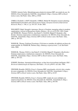 75
TONINI, Antonio Carlos. Metodologia para seleção de sistemas ERP: um estudo de caso. In:
SOUZA, César Alexandre de; SACCOL, Amarolinda Z. (Orgs.). Sistemas ERP no Brasil:
teoria e casos. São Paulo: Atlas, 2003. p. 29-60.
UMBLE, Elisabeth J.; HAFT, Ronald R.; UMBLE, Michel M. Enterprise resource planning:
Implementation procedures and critical success factors. European Journal of Operational
Research, Waco, v. 146, n. 2, p. 241-257, 16 abr. 2003.
WILLMOTT, Hugh. Strength is ignorance; Slavery is Freedom: managing culture in moderm
organizations. Journal of Management Studies, Boston, v.30, n.4, p.515-552, 1993. Citado
por WOOD JR., Thomaz; PAULA, Ana Paula P.; CALDAS, Miguel P. Despindo o Big
Brother: Sistemas empresariais e totalitarismo corporativo. In: SOUZA, César Alexandre de;
SACCOL, Amarolinda. (Orgs.) Sistemas ERP no Brasil: teoria e casos. São Paulo: Atlas,
2003. p. 307-323.
WOOD JR., Thomaz. Fordismo,Toyotismo e Volvismo:os caminhos da indústria em busca do
tempo perdido. In: WOOD JR, Thomaz (Org.). Mudança organizacional. 2. ed. São Paulo:
Atlas, 2000.
WOOD JR., Thomaz; PAULA, Ana Paula P.; CALDAS, Miguel P. Despindo o Big Brother:
Sistemas empresariais e totalitarismo corporativo. In: SOUZA, César Alexandre de;
SACCOL, Amarolinda. (Orgs.). Sistemas ERP no Brasil: teoria e casos. São Paulo: Atlas,
2003. p. 307-323.
ZUBOFF, Shoshana. Automatizar/informatizar: as duas faces da tecnologia inteligente. RAE –
Revista de Administração de Empresas, São Paulo, v.34, n.6. p 80-91. nov./dez. 1994.
ZWICKER, Ronaldo; SOUZA, Cesar A. Sistemas ERP: conceituação, ciclo de vida e estudos
de casos comparados. In: SOUZA, César Alexandre de; SACCOL, Amarolinda Z. (Orgs.).
Sistemas ERP no Brasil: teoria e casos. São Paulo: Atlas, 2003. p. 63-87.
ZWICKER, Ronaldo; SOUZA, Cesar A. Sistemas ERP: estudos de casos múltiplos em
empresas brasileiras. In: SOUZA, César Alexandre de; SACCOL, Amarolinda Z. (Orgs.).
Sistemas ERP no Brasil: teoria e casos. São Paulo: Atlas, 2003. p. 88-105.
 