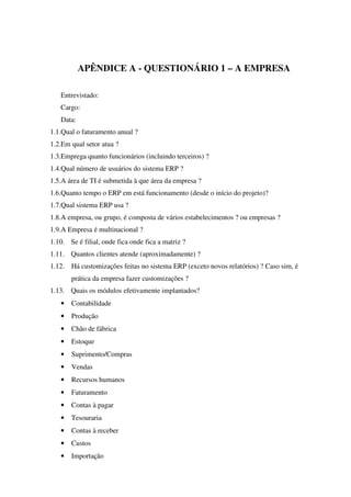 APÊNDICE A - QUESTIONÁRIO 1 – A EMPRESA
Entrevistado:
Cargo:
Data:
1.1.Qual o faturamento anual ?
1.2.Em qual setor atua ?
1.3.Emprega quanto funcionários (incluindo terceiros) ?
1.4.Qual número de usuários do sistema ERP ?
1.5.A área de TI é submetida à que área da empresa ?
1.6.Quanto tempo o ERP em está funcionamento (desde o início do projeto)?
1.7.Qual sistema ERP usa ?
1.8.A empresa, ou grupo, é composta de vários estabelecimentos ? ou empresas ?
1.9.A Empresa é multinacional ?
1.10. Se é filial, onde fica onde fica a matriz ?
1.11. Quantos clientes atende (aproximadamente) ?
1.12. Há customizações feitas no sistema ERP (exceto novos relatórios) ? Caso sim, é
prática da empresa fazer customizações ?
1.13. Quais os módulos efetivamente implantados?
• Contabilidade
• Produção
• Chão de fábrica
• Estoque
• Suprimento/Compras
• Vendas
• Recursos humanos
• Faturamento
• Contas à pagar
• Tesouraria
• Contas à receber
• Custos
• Importação
 