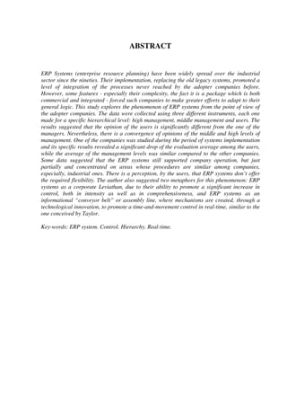 ABSTRACT
ERP Systems (enterprise resource planning) have been widely spread over the industrial
sector since the nineties. Their implementation, replacing the old legacy systems, promoted a
level of integration of the processes never reached by the adopter companies before.
However, some features - especially their complexity, the fact it is a package which is both
commercial and integrated - forced such companies to make greater efforts to adapt to their
general logic. This study explores the phenomenon of ERP systems from the point of view of
the adopter companies. The data were collected using three different instruments, each one
made for a specific hierarchical level: high management, middle management and users. The
results suggested that the opinion of the users is significantly different from the one of the
managers. Nevertheless, there is a convergence of opinions of the middle and high levels of
management. One of the companies was studied during the period of systems implementation
and its specific results revealed a significant drop of the evaluation average among the users,
while the average of the management levels was similar compared to the other companies.
Some data suggested that the ERP systems still supported company operation, but just
partially and concentrated on areas whose procedures are similar among companies,
especially, industrial ones. There is a perception, by the users, that ERP systems don’t offer
the required flexibility. The author also suggested two metaphors for this phenomenon: ERP
systems as a corporate Leviathan, due to their ability to promote a significant increase in
control, both in intensity as well as in comprehensiveness, and ERP systems as an
informational “conveyor belt” or assembly line, where mechanisms are created, through a
technological innovation, to promote a time-and-movement control in real-time, similar to the
one conceived by Taylor.
Key-words: ERP system. Control. Hierarchy. Real-time.
 