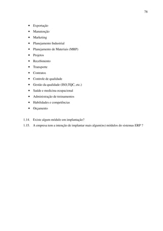 78
• Exportação
• Manutenção
• Marketing
• Planejamento Industrial
• Planejamento de Materiais (MRP)
• Projetos
• Recebimento
• Transporte
• Contratos
• Controle de qualidade
• Gestão da qualidade (ISO,TQC, etc.)
• Saúde e medicina ocupacional
• Administração de treinamentos
• Habilidades e competências
• Orçamento
1.14. Existe algum módulo em implantação?
1.15. A empresa tem a intenção de implantar mais algum(ns) módulos do sistemas ERP ?
 