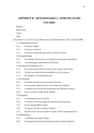 79
APÊNDICE B - QUESTIONÁRIO 2 – PERCEPÇÃO DO
USUÁRIO
Empresa:
Entrevistado:
Cargo:
Data:
Favor indicar o seu nível de concordância com as afirmações abaixo sobre seu sistema ERP.
2.1. Capacidade do Sistema
2.1.1. O sistema é rápido
2.1.2. O sistema é confiável
2.1.3. O sistema é apropriado para todos os níveis de usuários
2.2.Compatibilidade
2.2.1. Os resultados das entradas são compatíveis com minhas expectativas
2.2.2. As terminologias (enunciados) são familiares
2.3.Percepção de facilidade de uso
2.3.1. Eu considero fácil obter do sistema o que eu quero que ele faça;
2.3.2. Foi fácil para mim tornar-me habilidoso no uso do sistema;
2.3.3. Eu considero o sistema fácil de usar;
2.4.Flexibilidade
2.4.1. O sistema é provido de uma navegação flexível;
2.4.2. Posso nomear atalhos de acordo com minhas necessidades;
2.4.3. O sistema é provido de bons treinamentos para diferentes usuários;
2.4.4. Posso customizar minha tela de trabalho
2.5.Navegação
2.5.1. As mensagens de erros são úteis;
2.5.2. O sistema é provido da opção de cancelamento da operação;
2.5.3. Existe a função HELP (ajuda);
2.5.4. O sistema é provido da função “desfazer”;
2.5.5. Quando cometo um erro usando o sistema, é fácil e rápido desfaze-lo;
2.6.Aprendizagem
2.6.1. A ordenação dos menus é lógica;
2.6.2. O sistema é provido de teclas funcionais para entradas freqüentes;
 