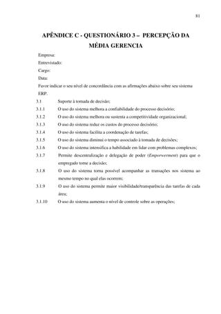 81
APÊNDICE C - QUESTIONÁRIO 3 – PERCEPÇÃO DA
MÉDIA GERENCIA
Empresa:
Entrevistado:
Cargo:
Data:
Favor indicar o seu nível de concordância com as afirmações abaixo sobre seu sistema
ERP.
3.1 Suporte à tomada de decisão;
3.1.1 O uso do sistema melhora a confiabilidade do processo decisório;
3.1.2 O uso do sistema melhora ou sustenta a competitividade organizacional;
3.1.3 O uso do sistema reduz os custos do processo decisório;
3.1.4 O uso do sistema facilita a coordenação de tarefas;
3.1.5 O uso do sistema diminui o tempo associado à tomada de decisões;
3.1.6 O uso do sistema intensifica a habilidade em lidar com problemas complexos;
3.1.7 Permite descentralização e delegação de poder (Emporwerment) para que o
empregado tome a decisão;
3.1.8 O uso do sistema torna possível acompanhar as transações nos sistema ao
mesmo tempo no qual elas ocorrem;
3.1.9 O uso do sistema permite maior visibilidade/transparência das tarefas de cada
área;
3.1.10 O uso do sistema aumenta o nível de controle sobre as operações;
 