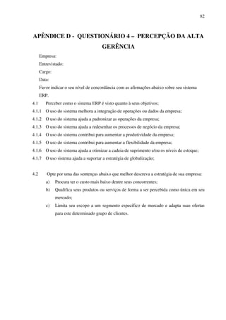 82
APÊNDICE D - QUESTIONÁRIO 4 – PERCEPÇÃO DA ALTA
GERÊNCIA
Empresa:
Entrevistado:
Cargo:
Data:
Favor indicar o seu nível de concordância com as afirmações abaixo sobre seu sistema
ERP.
4.1 Perceber como o sistema ERP é visto quanto à seus objetivos;
4.1.1 O uso do sistema melhora a integração de operações ou dados da empresa;
4.1.2 O uso do sistema ajuda a padronizar as operações da empresa;
4.1.3 O uso do sistema ajuda a redesenhar os processos de negócio da empresa;
4.1.4 O uso do sistema contribui para aumentar a produtividade da empresa;
4.1.5 O uso do sistema contribui para aumentar a flexibilidade da empresa;
4.1.6 O uso do sistema ajuda a otimizar a cadeia de suprimento e/ou os níveis de estoque;
4.1.7 O uso sistema ajuda a suportar a estratégia de globalização;
4.2 Opte por uma das sentenças abaixo que melhor descreva a estratégia de sua empresa:
a) Procura ter o custo mais baixo dentre seus concorrentes;
b) Qualifica seus produtos ou serviços de forma a ser percebida como única em seu
mercado;
c) Limita seu escopo a um segmento específico de mercado e adapta suas ofertas
para este determinado grupo de clientes.
 