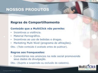 NOSSOS PRODUTOS
Regras de Compartilhamento
Conteúdo que a MultiClick não permite:
• Incentivos a violência.
• Material Pornográfico.
• Incentivos ao uso de bebidas e drogas.
• Marketing Multi Nível (programa de afiliações).
Obs.: (Todo conteúdo é avaliado antes de publicar).
Regras aos franqueados:
• Comentários nos anúncios na rede social promovendo
seus dados de divulgação.
Obs.: (Sujeito a suspensão ou exclusão do cadastro).
 