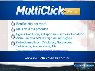 NOSSOS PRODUTOS
www.multiclickofertas.com.br
Bonificação em rede*
Mais de 3 mil produtos
Eletrodomésticos, Celulares, Notebooks,
Eletrônicos, Automotivos, Etc
*Válido para compras via site www.multiclickofertas. lançamento em breve.
Alguns Produtos já disponíveis em seu Escritório
Virtual na aba APOIO.siga as instruções
 