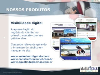 www.wakeboardigarata.com
www.construtoracarriel.com.br
www.agualindapiscinas.com.br
NOSSOS PRODUTOS
Visibilidade digital
A apresentação do
negócio do cliente, no
primeiro contato com seu
público alvo.
Conteúdo relevante gerando
o interesse do público em
navegar no site.
 