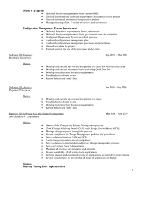 2
Oracle 11g Upgrade
● Gathered business requirements from systemSMEs
● Created functional and technical requirements documentation for project
● Created automated and manual test plans for project
● Managed testing effort. Tracked all defects and resolutions
Configuration Management Process Improvement
● Gathered functional requirements from systemusers
● Gathered business requirements from government over site committee
● Configured Dimensions System to reflect process
● Authored configuration management plan
● Authored configuration management processes and procedures
● Created test plans for project
● Trained users in the use of the processes and system
Software QA Engineer Sep 2010 – Mar 2011
Dominion Enterprises
Duties:
● Develop and execute systemand integration test cases for web-based systems
● Develop and execute automated test cases using QuickTest Pro
● Develop test plans from business requirements
● Troubleshoot software issues
● Report defects and verify fixes
Software QA Analyst Jan 2010 – Sep 2010
Pinpoint IT Services
Duties:
● Develop and execute systemand integration test cases
● Troubleshoot software issues
● Develop test plans from business requirements
● Report defects and verify fixes
Director, ITS Software QA and Change Management Mar 2006 – Sep 2009
AMERIGROUP Corporation
Duties:
● Owner of the Change and Release Management process
● Chair Change Advisory Board (CAB) and Change Control Board (CCB)
● Manage change requests through the process
● Ensure compliance to Change Management policies and procedures
● Serve as liaison between CAB and CCB
● Audit change requests to ensure compliance
● Serve as liaison to independent auditors of change management process
● Serve as Testing Tools Administrator
● Maintain all test tool environments and projects
● Ensure availability of all testing tools applications
● Perform manual and automated testing of applications as needed by project teams
● Review requirements to ensure that all areas of application are tested
Projects:
Mercury Testing Tools Implementation
 