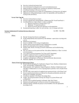 3
● Served as technical and project lead
● Converted manual testing processes overto automated processes
● Deployed Mercury QualityCenter and Mercury QuickTest Professional
● Coordinated training of all users of systems
● Improved testing processes to allow for standardization of testing across all markets
● Implemented testing methodologies to allow for repeatability and traceability of
testing results and defects
Serena Tools Upgrade
● Served as technical lead on project
● Oversaw upgrade from ChangemanDS to DimensionsCM 10 and TeamTrack 6
● Coordinated process improvements to reduce complexity
o Reduced categories of changes from 7 to 4
o Eliminated 15 steps from process
o Removed need for physical signatures on documentation
● Incorporated reporting to allow for near real-time view of changes and states
Systems Administrator/IT Technical Services Group Lead Jun 2002 – Mar 2006
CACI, Inc.
Duties:
● Provide Testing Tools Service and Support
● Works independently and cooperatively with minimum supervision on testing tools
servers.
● Maintain all test projects.
● Ensure availability of all testing tool applications.
● Perform manual and automated testing of applications as needed
● Respond to authorized service requests as needed.
● Perform daily checks of testing systems for maintenance and troubleshooting
purposes.
● Stay up to date on service packs and fixes that address limitations or fixes to current
test environments.
● Act as liaison between Integration Test Team and IT department.
● Completes additional tasks as assigned by the Group Lead.
● Serve as configuration management tool administrator.
● Completes and maintains an Electronic Personnel Security Questionnaire.
● Maintains eligibility for a secret clearance.
Deputy Group Lead Administrative Duties
● Responsible for managing the Applications Support Team, Database Administration
Team, and SAP Basis Administration Team
● Meets regularly with Application Support Engineers, Database Administrators and
SAP Basis Administrators to assess ongoing projects,prioritize work and plan future
activities.
● Provides daily status reports of completed and ongoing activities to the Group Lead.
● Ensure operational procedures are followed by the group and identify and provide
direction for optimizing procedures.
● Contributes regularly to the Project Knowledge Base.
● Verifies that group documents and logs all changes to systemsoftware and
configuration.
● Ensures status is updated regularly for Remedy Help Desk Tickets
● Maintain and update group’s software inventory for tracking purposes.
● Maintain training schedules for group to ensure members have the appropriate
knowledge levels.
 