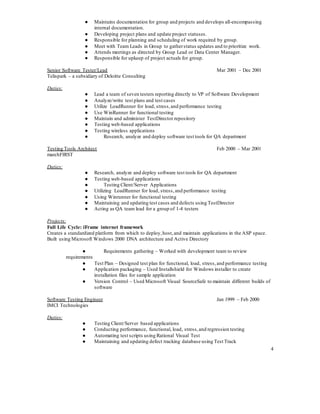 4
● Maintains documentation for group and projects and develops all-encompassing
internal documentation.
● Developing project plans and update project statuses.
● Responsible for planning and scheduling of work required by group.
● Meet with Team Leads in Group to gatherstatus updates and to prioritize work.
● Attends meetings as directed by Group Lead or Data Center Manager.
● Responsible for upkeep of project actuals for group.
Senior Software Tester/Lead Mar 2001 – Dec 2001
Telispark – a subsidiary of Deloitte Consulting
Duties:
● Lead a team of seven testers reporting directly to VP of Software Development
● Analyze/write test plans and test cases
● Utilize LoadRunner for load, stress,and performance testing
● Use WinRunner for functional testing
● Maintain and administer TestDirector repository
● Testing web-based applications
● Testing wireless applications
● Research, analyze and deploy software test tools for QA department
Testing Tools Architect Feb 2000 – Mar 2001
marchFIRST
Duties:
● Research, analyze and deploy software test tools for QA department
● Testing web-based applications
● Testing Client/Server Applications
● Utilizing LoadRunner for load, stress,and performance testing
● Using Winrunner for functional testing
● Maintaining and updating test cases and defects using TestDirector
● Acting as QA team lead for a group of 1-4 testers
Projects:
Full Life Cycle: iFrame internet framework
Creates a standardized platform from which to deploy,host,and maintain applications in the ASP space.
Built using Microsoft Windows 2000 DNA architecture and Active Directory
● Requirements gathering – Worked with development team to review
requirements
● Test Plan – Designed test plan for functional, load, stress,and performance testing
● Application packaging – Used Installshield for Windows installer to create
installation files for sample application
● Version Control – Used Microsoft Visual SourceSafe to maintain different builds of
software
Software Testing Engineer Jan 1999 – Feb 2000
IMCI Technologies
Duties:
● Testing Client/Server based applications
● Conducting performance, functional, load, stress,and regression testing
● Automating test scripts using Rational Visual Test
● Maintaining and updating defect tracking database using Test Track
 