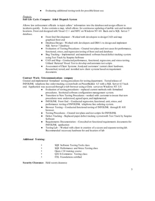 5
● Evaluating additional testing tools for possible future use
Projects:
Full Life Cycle: Computer Aided Dispatch System
Allows law enforcement officials to input callers’ information into the database and assign officers to
incidents quickly. It also contains a map, which allows for continuous updating of mobile unit and incident
locations. Front end designed with Visual C++ and MFC on Windows NT 4.0. Back end is SQL Server 7
database.
● Front End Development - Worked with developers to design CAD and map
graphical front end
● Database Design - Worked with developers and DBA’s to design and implement
SQL Server 7 database
● Evaluation of Testing Procedures - Created test plans and test cases for performance,
functional, stress,and regression testing of front end and database
● Bug Tracking - Implemented and maintained software based defect tracking system
using Test Track by Seapine Software
● CAD and Map - Conducted performance, functional, regression,and stress testing.
Utilized Rational Visual Test to develop and automate test scripts
● Assessment of Client Systems: Analyzed customers’ current client hardware.
Researched, tested,and installed new client systems based on requirement
documents
Contract Work: Telecommunications company
Created and implemented formalized testing procedures for testing department. Tested release of
INFOLINK telephone line order-tracking systembuilt on PwoerBuilder 6.5 with a SQL Server 6.5 back
end. Application was accessed through a web browser using a Citrix serveron Windows NT 3.51
● Evaluation of testing procedures – replaced current methods with formalized
procedures. Instituted software configuration management system.
● Transition to New Testing Procedures - worked with customer to insure that new
procedures were understood,agreed upon,and implemented.
● INFOLINK Front End – Conducted regression,functional, unit, stress,and
performance testing of INFOLINK telephone line ordering system.
● Browser Testing – Conducted functional testing of INFOLINK through IE 4.01
browser.
● Testing Procedures - Created test plans and test scripts for INFOLINK
● Defect Tracking - Replaced paper defect tracking systemwith Test Track by Seapine
Software
● Requirements Documentation - Consulted on functional requirements documents for
INFOLINK application
● Testing Lab – Worked with client in creation of a secure and separate testing lab.
Recommended necessary hardware for and location of lab
Additional Training:
• SQE Software Testing Tools class
• SQE Performance and Stress Testing class
• Open-i 3.0 training course
• QAI E-Commerce Testing class
• ITIL Foundations certified
Security Clearance: Held secret clearance
 