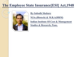 The Employee State Insurance[ESI] Act,1948
By-Subodh Shahare
M.Sc.(Biotech) & M.B.A(HRM)
Indian Institute Of Cost & Management
Studies & Research, Pune.
 