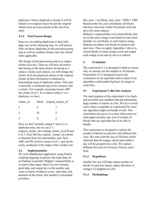 duplicates. Once a duplicate is found, it will be
linked to its original cluster by put the original
cluster id as an extra column at the end of its
entry.
4.1.4 Post Process Design
Since we are making duplicates to deal with
edge case in the clustering step, we will need to
filter out those duplicates in this post-processing
step as well as combine clusters into one cluster
when applicable.
The design of post-processing step is to output
cluster id as key. Then we will have all entries
that belong to the same cluster id end up in a
reducer. Inside each reducer, we will change the
cluster id of non-duplicate entries to the original
cluster id (this information is obtained in
intermediate step) of duplicate entries. This step
is basically a combined step of two clusters into
a cluster. For example, assuming cluster ABC
has cluster id of 1. In a reducer where C is a
duplicate, we have
cluster_id block original_cluster_id
2 C 1
2 D 2
2 E 2
Here we don’t actually output C since it’s a
duplicate entry, but we use C’s
original_cluster_id to change cluster_id of D and
E to 1. Note that the original _cluster_id column
is obtained from the intermediate step. Now
ABC and DE all have cluster id of 1, and can be
easily combined in the output with a simple sort.
4.2 Implementation
We write MapReduce application using Python
scripting language to process the input data set
on Hadoop in parallel. Mapper’s responsibility is
to read in data input, check if a row contains
good data, and output key as bin number and
value as block of address in hex, start time, and
duration of this block. Bin number is calculated
as follow:
Bin_num = int (block_start_time / 1800) * 1800
Based on the bin_num calculation, all blocks
that have start time within 30 minutes will end
up in the same reducer.
Reducer’s responsibility is to cluster blocks that
are in the same outage event based on end times.
Initially we sort blocks in each reducer using
Hadoop secondary sort based on duration and
start time. Then we apply Algorithm 1 above to
cluster blocks of same outage event and output
each outage event one by one in a reducer.
5. Evaluation
The experiment 5.1 is designed to help us reason
why we choose our bin number as 30 minutes.
Experiment 5.2 is designed to prove the
correctness of our algorithm and to check if our
algorithm could handle big burst of outage in
some bins.
5.1 Experiment 1: Bin Size Analysis
The main purpose of the experiment is to check
and avoid bin size numbers that put abnormally
large number of entries in a bin. We try to avoid
cases where n explodes in a particular bin since
our algorithm might not handle it well. This
experiment also gives us a clear observation on
what approximately max size of number of
blocks that our algorithm has to be able to
handle.
This experiment is designed to explore the
number of blocks in each bin with different bin
sizes. We start with bin size of 24 hours which
indicates that all outages which start within a
day will be grouped into a bin. We explore
different bin sizes of 16 hours, 8 hours, and 1
hour.
5.1.1 Hypothesis
Smaller bin size will help reduce number of
blocks in each bin; hence, reduce the burst of
outages if it happens in a bin.
5.1.2 Methodology
 