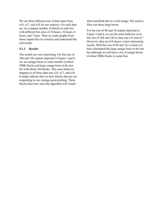 We use three different sets of data input from
a16, a17, and a18 for our analysis. For each data
set, we compute number of blocks in each bin
with different bin sizes of 24 hours, 16 hours, 8
hours, and 1 hour. Then we make graphs from
those output files to visualize and understand the
end results
5.1.3 Results
The results are very interesting. For bin size of
24h and 16h outputs depicted in Figure 1 and 2,
we see outage bursts in some months of about
500K blocks and large outage burst at the last
bin with about 1M blocks. This same behavior
happens to all three data sets a16, a17, and a18.
It might indicate that we have blocks that are not
responding to our vantage point probing. These
blocks does hurt since the algorithm will cluster
them and think that it is real outage. We need to
filter out those large bursts.
For bin size of 8h and 1h outputs depicted in
Figure 3 and 4, we see the same behavior as in
bin size of 24h and 16h in data sets a16 and a17.
However, data set a18 shows a more interesting
results. With bin size of 8h and 1h, it seems we
have eliminated the large outage burst at the last
bin although we still have a lot of outage bursts
of about 500K blocks in some bins.
 