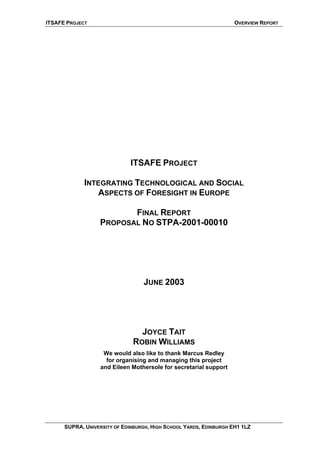 ITSAFE PROJECT OVERVIEW REPORT
ITSAFE PROJECT
INTEGRATING TECHNOLOGICAL AND SOCIAL
ASPECTS OF FORESIGHT IN EUROPE
FINAL REPORT
PROPOSAL NO STPA-2001-00010
JUNE 2003
JOYCE TAIT
ROBIN WILLIAMS
We would also like to thank Marcus Redley
for organising and managing this project
and Eileen Mothersole for secretarial support
SUPRA, UNIVERSITY OF EDINBURGH, HIGH SCHOOL YARDS, EDINBURGH EH1 1LZ
 