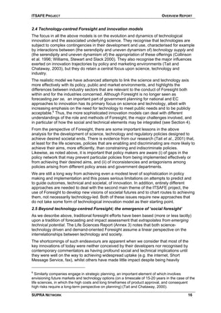 ITSAFE PROJECT OVERVIEW REPORT
2.4 Technology-centred Foresight and innovation models
The focus in all the above models is on the evolution and dynamics of technological
innovation and the associated underlying science. They recognise that technologies are
subject to complex contingencies in their development and use, characterised for example
by interactions between (the serendipity and uneven dynamism of) technology supply and
(the serendipity and uneven dynamism of) the appropriation of these offerings (Collinson
et al. 1996; Williams, Stewart and Slack 2000). They also recognise the major influences
exerted on innovation trajectories by policy and marketing environments (Tait and
Chataway, 2003), but they do retain a central focus upon science, technology and
industry.
The realistic model we have advanced attempts to link the science and technology axis
more effectively with its policy, public and market environments, and highlights the
differences between industry sectors that are relevant to the conduct of Foresight both
within and for the industries concerned. Although Foresight is no longer seen as
forecasting per se, an important part of government planning for national and EC
approaches to innovation has its primary focus on science and technology, albeit with
increasing emphasis on the need for technology to meet public needs and to be publicly
acceptable.6
Thus, the more sophisticated innovation models can deal with different
understandings of the role and methods of Foresight, the major challenges involved, and
in particular of how the social and technical elements may be integrated (see Section 4).
From the perspective of Foresight, there are some important lessons in the above
analysis for the development of science, technology and regulatory policies designed to
achieve desired societal ends. There is evidence from our research (Tait et al., 2001) that,
at least for the life sciences, policies that are enabling and discriminating are more likely to
achieve their aims, more efficiently, than constraining and indiscriminate policies.
Likewise, as noted above, it is important that policy makers are aware (i) of gaps in the
policy network that may prevent particular policies from being implemented effectively or
from achieving their desired aims, and (ii) of inconsistencies and antagonisms among
policies arising from different policy areas and government departments.
We are still a long way from achieving even a modest level of sophistication in policy
making and implementation and this poses serious limitations on attempts to predict and
to guide outcomes, technical and societal, of innovation. In addition, entirely different
approaches are needed to deal with the second main theme of the ITSAFE project, the
use of Foresight to develop new visions of societal futures and to chart routes to achieving
them, not necessarily technology-led. Both of these issues require new approaches that
do not take some form of technological innovation model as their starting point.
2.5 Beyond technology-centred Foresight; the emergence of ‘social foresight’
As we describe above, traditional foresight efforts have been based (more or less tacitly)
upon a tradition of forecasting and impact assessment that extrapolates from emerging
technical potential. The Life Sciences Report (Annex 3) notes that both science-
technology driven and demand-oriented Foresight assume a linear perspective on the
interrelationships between technology and society.
The shortcomings of such endeavours are apparent when we consider that most of the
key innovations of today were neither conceived by their developers nor recognised by
contemporary commentators as having profound social and technical implications until
they were well on the way to achieving widespread uptake (e.g. the internet, Short
Message Service, fax), whilst others have made little impact despite being heavily
6
Similarly companies engage in strategic planning, an important element of which involves
envisioning future markets and technology options (on a timescale of 15-20 years in the case of the
life sciences, in which the high costs and long timeframes of product approval, and consequent
high risks require a long-term perspective on planning) (Tait and Chataway, 2000).
SUPRA NETWORK 16
 