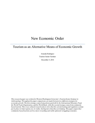 New Economic Order
Tourism as an Alternative Means of Economic Growth
Amanda Rodriguez
Tourism Senior Seminar
December 5, 2014
This research paper was written for Western Washington University’s TourismSeniorSeminar in
Anthropology.Throughout the paper comparisons are made between two different strategies for
economic growth. The first strategy comesfrompolicies put forth by the International Monetary Fund,
the World Trade Organization, and the World Bank, while the second strategy comesfromcommunity
based tourism. This cross cultural research aims to showthat the current loaning and regulatory systems
put in place to help regions are, in reality, hurting more than they are helping. This paper arguesthat
community based tourismcan be a more rewarding and viable option for struggling economies.
 