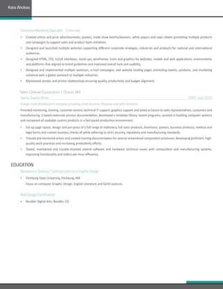 Corporate Marketing Specialist	- Continued	
• 	 Created online and print advertisements, posters, trade show booths/banners, white papers and sales sheets promoting multiple products
and campaigns to support sales and product team initiatives.
• 	 Designed and launched multiple websites supporting different corporate strategies, industries and products for national and international
audiences.
• 	 Designed HTML, CSS, UI/UX interfaces, mock-ups, wireframes, icons and graphics for websites, mobile and web applications, environments
and platforms that aligned to brand guidelines and improved overall look and usability.
• 	 Designed and implemented multiple webinars, e-mail campaigns, and website landing pages promoting events, products, and marketing
collateral with a global outreach to multiple industries.
• 	 Maintained vendor and printer relationships ensuring quality, productivity and budget alignment.
	Nebs / Deluxe Corporation | Groton, MA  
Senior Graphic Artist 	 									 2001-July 2010
A large multi-faceted print company providing small business, financial and print solutions.
Provided mentoring, training, customer service, technical IT support, graphics support and acted as liaison to sales representatives, customers and
manufacturing. Created extensive process documentation, developed a template library, tested programs, assisted in building computer systems
and composed all available custom products in a fast-paced production environment.
•	 Set-up page layout, design and pre-press of a full range of stationery, full color products, brochures, posters, business products, medical and
legal forms and custom business checks all while adhering to strict security, regulatory and manufacturing standards.
•	 Trained and mentored artists and created training documentation for several streamlined composition processes, developing proficient, high-
quality work practices and increasing productivity efforts.
•	 Tested, maintained and trouble-shooted several software and hardware technical issues with composition and manufacturing systems,
improving functionality and orders-per-hour efficiency.
EDUCATION
Bachelors in Science / Communications in Graphic Design
•	 Fitchburg State University, Fitchburg, MA
	 Focus on computer Graphic Design, English Literature and Earth Sciences
Web Design Certification
•	 Boulder Digital Arts, Boulder, CO
Kate Ahokas
 