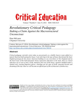 Critical EducationVolume 7 Number 8 June 15, 2016 ISSN 1920-4125
Revolutionary Critical Pedagogy
Staking a Claim Against the Macrostructural
Unconscious
Peter McLaren
Chapman University
Citation: McLaren, P. (2016). Revolutionary critical pedagogy: Staking a claim against the
macrostructural unconscious. Critical Education, 7(8). Retrieved from
http://ojs.library.ubc.ca/index.php/criticaled/article/view/186144
Abstract
Critical pedagogy currently exists today as precariously as a shabby lean-to room added to a
typical American hall-and-parlor house. I am referring to the type of house that formed the basic
English prototype for the classic American building we see everywhere in New England and on
the East Coast. If the hall-and-parlor house represents education in the main, then we critical
educators are as rare as hen’s teeth, shunted to the rear of the house, squatters huddled under a
slanted roof, wearing fingerless gloves, clutching our tin cups of broth, spearing biscuits and
dreaming of the day when we will become an official part of the architecture of democracy.
Readers are free to copy, display, and distribute this article, as long as the work is attributed to the author(s) and Critical
Education, it is distributed for non-commercial purposes only, and no alteration or transformation is made in the work.
More details of this Creative Commons license are available from http://creativecommons.org/licenses/by-nc-nd/3.0/. All
other uses must be approved by the author(s) or Critical Education. Critical Education is published by the Institute for
Critical Educational Studies and housed at the University of British Columbia. Articles are indexed by EBSCO Education Research Complete and
Directory of Open Access Journals.
 