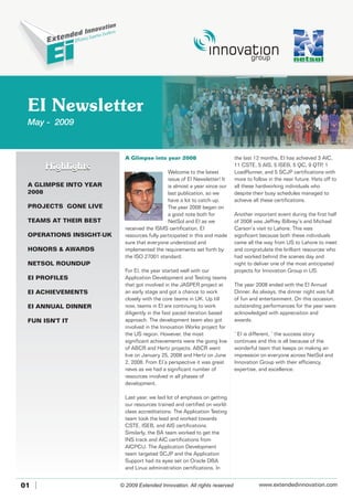 EI Newsletter
May - 2009
01
A Glimpse into year 2008
Welcome to the latest
issue of EI Newsletter! It
is almost a year since our
last publication, so we
have a lot to catch-up.
The year 2008 began on
a good note both for
NetSol and EI as we
received the ISMS certification. EI
resources fully participated in this and made
sure that everyone understood and
implemented the requirements set forth by
the ISO 27001 standard.
For EI, the year started well with our
Application Development and Testing teams
that got involved in the JASPER project at
an early stage and got a chance to work
closely with the core teams in UK. Up till
now, teams in EI are continuing to work
diligently in the fast paced iteration based
approach. The development team also got
involved in the Innovation Works project for
the US region. However, the most
significant achievements were the going live
of ABCR and Hertz projects. ABCR went
live on January 25, 2008 and Hertz on June
2, 2008. From EI’s perspective it was great
news as we had a significant number of
resources involved in all phases of
development.
Last year, we laid lot of emphasis on getting
our resources trained and certified on world-
class accreditations. The Application Testing
team took the lead and worked towards
CSTE, ISEB, and AIS certifications.
Similarly, the BA team worked to get the
INS track and AIC certifications from
AICPCU. The Application Development
team targeted SCJP and the Application
Support had its eyes set on Oracle DBA
and Linux administration certifications. In
the last 12 months, EI has achieved 3 AIC,
11 CSTE, 5 AIS, 5 ISEB, 5 QC, 9 QTP, 1
LoadRunner, and 5 SCJP certifications with
more to follow in the near future. Hats off to
all these hardworking individuals who
despite their busy schedules managed to
achieve all these certifications.
Another important event during the first half
of 2008 was Jeffrey Bilbrey’s and Michael
Carson’s visit to Lahore. This was
significant because both these individuals
came all the way from US to Lahore to meet
and congratulate the brilliant resources who
had worked behind the scenes day and
night to deliver one of the most anticipated
projects for Innovation Group in US.
The year 2008 ended with the EI Annual
Dinner. As always, the dinner night was full
of fun and entertainment. On this occasion,
outstanding performances for the year were
acknowledged with appreciation and
awards.
‘ EI is different, ’ the success story
continues and this is all because of the
wonderful team that keeps on making an
impression on everyone across NetSol and
Innovation Group with their efficiency,
expertise, and excellence.
A GLIMPSE INTO YEAR
2008
OPERATIONS INSIGHT-UK
HONORS & AWARDS
NETSOL ROUNDUP
EI PROFILES
EI ACHIEVEMENTS
EI ANNUAL DINNER
FUN ISN'T IT
PROJECTS GONE LIVE
TEAMS AT THEIR BEST
HighlightsHighlights
© 2009 Extended Innovation. All rights reserved www.extendedinnovation.com
 