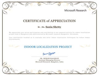 CERTIFICATE of APPRECIATION
Mr. /Ms. Sania Shetty
We appreciate your active participation and contribution in our research activity for indoo r localization
project held in Bangalore and administered by Microsoft research Bangalore, K arnataka.
Your contribution enabled us to evaluate and tailor indoor local ization techniques for Indian Indoor
Environments.
INDOOR LOCALIZATION PROJECT
DR. SRIRAM RAJAMANI
Assistant Managing Director
Microsoft Research, Bangalore, India
 