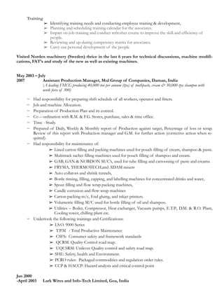 Training
➢ Identifying training needs and conducting employee training & development,
➢ Planning and scheduling training calendar for the associates.
➢ Impart on-job training and conduct refresher course to improve the skill and efficiency of
people.
➢ Reviewing and up-dating competency matrix for associates.
➢ Carry out personal development of the people
!
Visited Norden machinery (Sweden) thrice in the last 6 years for technical discussions, machine modifi-
cations, FAT’s and study of the new as well as existing machines.
!
!
May 2003 – July
2007 Assistant Production Manager, Mul Group of Companies, Daman, India
(A leading FMCG producing 40,000 ton per annum (tpa) of toothpaste, cream & 30,000 tpa shampoo with
work force of 300)
!− Had responsibility for preparing shift schedule of all workers, operator and fitters.
− Job and machine Allocation.
− Preparation of Production Plan and its control.
− Co – ordination with R.M. & F.G. Stores, purchase, sales & time office.
− Time - Study.
− Prepared of Daily, Weekly & Monthly report of Production against target, Percentage of loss or scrap.
Review of this report with Production manager and G.M. for further action (corrective action when re-
quired).
− Had responsibility for maintenance of:
➢ Lined carton filling and packing machines used for pouch filling of cream, shampoo & paste.
➢ Multitrack sachet filling machines used for pouch filling of shampoo and cream.
➢ GAB, GAN & NORDON M/C’s, used for tube filling and cartooning of paste and creams.
➢ FRYMA, THERMOTECH,and ADAM mixers
➢ Auto collators and shrink tunnels,
➢ Bottle rinsing, filling, capping, and labelling machines for concentrated drinks and water,
➢ Spout filling and flow wrap packing machines,
➢ Candle extrusion and flow wrap machines
➢ Carton packing m/c, End gluing, and inkjet printers.
➢ Volumetric filling M/C used for bottle filling of oil and shampoo.
➢ Utilities – Boiler, Compressor, Heat-exchanger, Vacuum pumps, E.T.P., D.M. & R.O. Plant,
Cooling tower, chilling plant etc.
− Undertook the following trainings and Certifications:
➢ I.S.O. 9000 Series
➢ T.P.M : Total Productive Maintenance
➢ CSFS: Consumer safety and framework standards
➢ QCRM: Quality Control road map.
➢ UQCSRM: Unilever Quality control and safety road map.
➢ SHE: Safety, health and Environment.
➢ PCRO rules: Packaged commodities and regulation order rules.
➢ CCP & HACCP: Hazard analysis and critical control point
!Jan 2000
-April 2003 Lark Wires and Info-Tech Limited, Goa, India
 