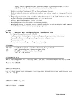 Second (2nd) largest Enamelled Copper wire manufacturing company in India in partnership with S.I.C.M.E.,
Italy. Having state of the art fully automatic in-line drawing and enamelling machines
!
− Had responsibility of handling the 3M’s i.e. Man, Machine and Materials.
− Had oversight of production activities starting from raw material inwards to packaging of finished
goods.
− Prepared quality manuals, quality procedures and work instructions for ISO 9000 certification. After suc-
cessful completion and implementation we got ISO 9002 certification.
− Received best employee award of the year 2001-2002.
− Developed some statistical techniques to enhance productivity.
− Developed customer by increasing customer rating by responding to their ever changing needs in a most
cost effective and efficient manner by developing our product.
!!Jan 1997-
Dec 1999 Hindustan Wires and Products limited, Patiala Punjab, India.
(1st Copper wire manufacturing Ind. of India)
− Had responsibility for handling the whole enamelling plant for production and maintenance.
− Increased production by making some changes in process and parameters.
− Reduced scrap by 2%
− Reduced rejection by making some changes in on line testing
!EDUCATION
!
1992-1996 B.E, (Production) Dr. B.A Marathwada University, Aurangabad, India
1992 H.S.C, Bihar Intermediate Education Council (Patna)
1990 S.S.C, Bihar School Examination Board (Patna)
Auto-CAD 2000, Navision
!BIOGRAPHICAL DATA
!
Date of Birth: 05 September 1973| Nationality: Indian | Sex: Male | Father Name: Prof Naresh Nandan Singh
!
Passport No: K2867341
!!!PERMANENT ADDRESS
!
C/o Prof Naresh Nandan Singh, Babhangama House, Opposition. Mehsaul Naka,Sursand Road, Sitamarhi; Bihar;
India. Pin : 843315
!!!!EXPECTED SALARY – Negotiable
!!NOTICE PERIOD - 2 months
!!!!! Vageesh Kumar
 