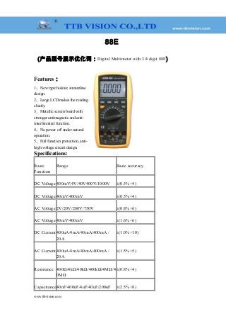 88E
(产品型号展示优化词：Digital Multimeter with 3/4 digit 88E)
Features：
1、New type holster, streamline
design.
2、Large LCD makes the reading
clearly.
3、Metallic screen board with
stronger antimagnetic and anti-
interferential function.
4、No power off under natural
operation.
5、Full function protection, anti-
high voltage circuit design.
Specifications:
Basic
Function
Range Basic accuracy
DC Voltage 400mV/4V/40V400V/1000V ±(0.5%+4)
DC Voltage 40mV/400mV ±(0.5%+4)
AC Voltage 2V/20V/200V/750V ±(0.8%+6)
AC Voltage 40mV/400mV ±(1.6%+6)
DC Current 400uA/4mA/40mA/400mA /
20A
±(1.0%+10)
AC Current 400uA/4mA/40mA/400mA /
20A
±(1.5%+5)
Resistance 400Ω/4kΩ/40kΩ/400kΩ/4MΩ/4
0MΩ
±(0.8%+4)
Capacitance40nF/400nF/4uF/40uF/200uF ±(2.5%+8)
www.ttbvision.com
 