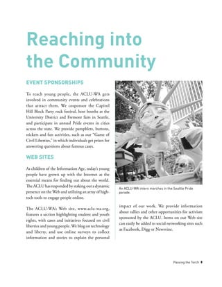Passing the Torch 9
Event Sponsorships
To reach young people, the ACLU-WA gets
involved in community events and celebrations
that attract them. We cosponsor the Capitol
Hill Block Party rock festival, host booths at the
University District and Fremont fairs in Seattle,
and participate in annual Pride events in cities
across the state. We provide pamphlets, buttons,
stickers and fun activities, such as our “Game of
Civil Liberties,” in which individuals get prizes for
answering questions about famous cases.
Web Sites
As children of the Information Age, today’s young
people have grown up with the Internet as the
essential means for finding out about the world.
The ACLU has responded by staking out a dynamic
presence on the Web and utilizing an array of high-
tech tools to engage people online.
The ACLU-WA’s Web site, www.aclu-wa.org,
features a section highlighting student and youth
rights, with cases and initiatives focused on civil
liberties and young people. We blog on technology
and liberty, and use online surveys to collect
information and stories to explain the personal
impact of our work. We provide information
about rallies and other opportunities for activism
sponsored by the ACLU. Items on our Web site
can easily be added to social networking sites such
as Facebook, Digg or Newsvine.
Reaching into
the Community
An ACLU-WA intern marches in the Seattle Pride
parade.
 