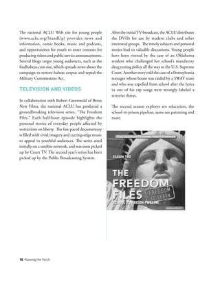 10 Passing the Torch
The national ACLU Web site for young people
(www.aclu.org/StandUp) provides news and
information, comic books, music and podcasts,
and opportunities for youth to enter contests for
producingvideosandpublicserviceannouncements.
Several blogs target young audiences, such as the
findhabeas.com site, which spreads news about the
campaign to restore habeas corpus and repeal the
Military Commissions Act.
Television and Videos
In collaboration with Robert Greenwald of Brave
New Films, the national ACLU has produced a
groundbreaking television series, “The Freedom
Files.” Each half-hour episode highlights the
personal stories of everyday people affected by
restrictions on liberty. The fast-paced documentary
is filled with vivid imagery and cutting-edge music
to appeal to youthful audiences. The series aired
initially on a satellite network, and was soon picked
up by Court TV. The second year’s series has been
picked up by the Public Broadcasting System.
After the initialTV broadcast, the ACLU distributes
the DVDs for use by student clubs and other
interested groups. The timely subjects and personal
stories lead to valuable discussions. Young people
have been riveted by the case of an Oklahoma
student who challenged her school’s mandatory
drug testing policy all the way to the U.S. Supreme
Court. Another story told the case of a Pennsylvania
teenager whose house was raided by a SWAT team
and who was expelled from school after the lyrics
in one of his rap songs were wrongly labeled a
terrorist threat.
The second season explores sex education, the
school-to-prison pipeline, same-sex parenting and
more.
 