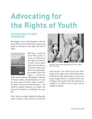 Passing the Torch 11
Helping Youth to Help
Themselves
Knowledge is power, and information is the first
step to effective action. Information can spur young
people to stand up for their rights and those of
others.
With that in mind, the
ACLU-WA produces a
variety of publications
that explain civil liberties
to youth. Several address
rights in the schoolhouse,
as school is a major part of
the lives of young people.
Our booklet “Know Your
Rights – A Guide for
Public School Students in Washington” is popular
with both students and administrators. It covers
the whole range of students’ rights in schools –
free speech, due process and discrimination – and
should be required reading for any student who
pushes the boundaries or challenges the status
quo.
Other “know your rights” guides deal with gender
equity in sports, truancy and how to work with
school boards. Our wallet-sized cards advise
people of their rights when confronted by police,
and brochures offer students advice on how to set
up gay-straight alliances at schools and the rules
involving extracurricular clubs. Our materials are
available on our Web site and in print, and are
available in Spanish.
Advocating for
the Rights of Youth
Students recount how they stood up for their rights.
Photo by Paul Sanders
 