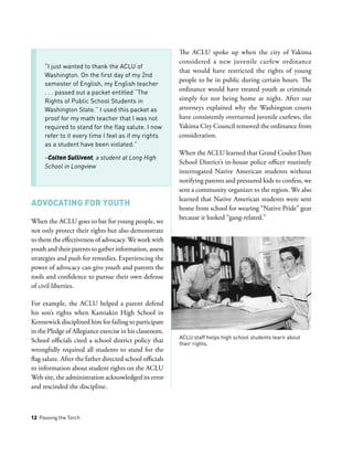 12 Passing the Torch
Advocating for Youth
When the ACLU goes to bat for young people, we
not only protect their rights but also demonstrate
to them the effectiveness of advocacy. We work with
youth and their parents to gather information, assess
strategies and push for remedies. Experiencing the
power of advocacy can give youth and parents the
tools and confidence to pursue their own defense
of civil liberties.
For example, the ACLU helped a parent defend
his son’s rights when Kamiakin High School in
Kennewick disciplined him for failing to participate
in the Pledge of Allegiance exercise in his classroom.
School officials cited a school district policy that
wrongfully required all students to stand for the
flag salute. After the father directed school officials
to information about student rights on the ACLU
Web site, the administration acknowledged its error
and rescinded the discipline.
The ACLU spoke up when the city of Yakima
considered a new juvenile curfew ordinance
that would have restricted the rights of young
people to be in public during certain hours. The
ordinance would have treated youth as criminals
simply for not being home at night. After our
attorneys explained why the Washington courts
have consistently overturned juvenile curfews, the
Yakima City Council removed the ordinance from
consideration.
When the ACLU learned that Grand Coulee Dam
School District’s in-house police officer routinely
interrogated Native American students without
notifying parents and pressured kids to confess, we
sent a community organizer to the region. We also
learned that Native American students were sent
home from school for wearing “Native Pride” gear
because it looked “gang-related.”
“I just wanted to thank the ACLU of
Washington. On the first day of my 2nd
semester of English, my English teacher
. . . passed out a packet entitled “The
Rights of Public School Students in
Washington State.” I used this packet as
proof for my math teacher that I was not
required to stand for the flag salute. I now
refer to it every time I feel as if my rights
as a student have been violated.”
­­­–Colten Sullivent, a student at Long High
School in Longview
ACLU staff helps high school students learn about
their rights.
 