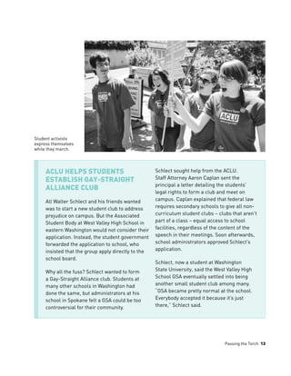 Passing the Torch 13
ACLU Helps Students
Establish Gay-Straight
Alliance Club
All Walter Schlect and his friends wanted
was to start a new student club to address
prejudice on campus. But the Associated
Student Body at West Valley High School in
eastern Washington would not consider their
application. Instead, the student government
forwarded the application to school, who
insisted that the group apply directly to the
school board.
Why all the fuss? Schlect wanted to form
a Gay-Straight Alliance club. Students at
many other schools in Washington had
done the same, but administrators at his
school in Spokane felt a GSA could be too
controversial for their community.
Schlect sought help from the ACLU.
Staff Attorney Aaron Caplan sent the
principal a letter detailing the students’
legal rights to form a club and meet on
campus. Caplan explained that federal law
requires secondary schools to give all non-
curriculum student clubs – clubs that aren’t
part of a class – equal access to school
facilities, regardless of the content of the
speech in their meetings. Soon afterwards,
school administrators approved Schlect’s
application.
Schlect, now a student at Washington
State University, said the West Valley High
School GSA eventually settled into being
another small student club among many.
“GSA became pretty normal at the school.
Everybody accepted it because it’s just
there,” Schlect said.
Student activists
express themselves
while they march.
 