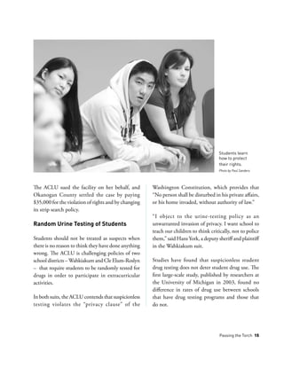 Passing the Torch 15
The ACLU sued the facility on her behalf, and
Okanogan County settled the case by paying
$35,000 for the violation of rights and by changing
its strip search policy.
Random Urine Testing of Students
Students should not be treated as suspects when
there is no reason to think they have done anything
wrong. The ACLU is challenging policies of two
school districts –Wahkiakum and Cle Elum-Roslyn
– that require students to be randomly tested for
drugs in order to participate in extracurricular
activities.
In both suits, the ACLU contends that suspicionless
testing violates the “privacy clause” of the
Washington Constitution, which provides that
“No person shall be disturbed in his private affairs,
or his home invaded, without authority of law.”
“I object to the urine-testing policy as an
unwarranted invasion of privacy. I want school to
teach our children to think critically, not to police
them,” said Hans York, a deputy sheriff and plaintiff
in the Wahkiakum suit.
Studies have found that suspicionless student
drug testing does not deter student drug use. The
first large-scale study, published by researchers at
the University of Michigan in 2003, found no
difference in rates of drug use between schools
that have drug testing programs and those that
do not.
Students learn
how to protect
their rights.
Photo by Paul Sanders
 