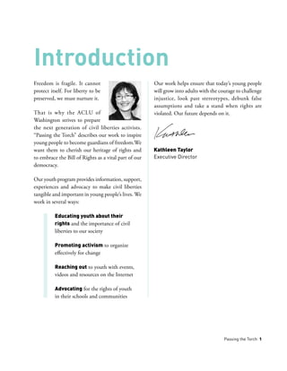 Passing the Torch 1
Freedom is fragile. It cannot
protect itself. For liberty to be
preserved, we must nurture it.
That is why the ACLU of
Washington strives to prepare
the next generation of civil liberties activists.
“Passing the Torch” describes our work to inspire
young people to become guardians of freedom.We
want them to cherish our heritage of rights and
to embrace the Bill of Rights as a vital part of our
democracy.
Our youth program provides information, support,
experiences and advocacy to make civil liberties
tangible and important in young people’s lives. We
work in several ways:
Educating youth about their
rights and the importance of civil
liberties to our society
Promoting activism to organize
effectively for change
Reaching out to youth with events,
videos and resources on the Internet
Advocating for the rights of youth
in their schools and communities
Our work helps ensure that today’s young people
will grow into adults with the courage to challenge
injustice, look past stereotypes, debunk false
assumptions and take a stand when rights are
violated. Our future depends on it.
Introduction
Kathleen Taylor
Executive Director
 