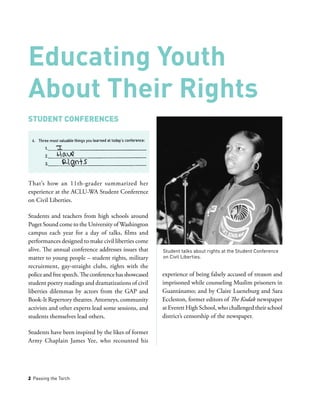 2 Passing the Torch
Student Conferences
That’s how an 11th-grader summarized her
experience at the ACLU-WA Student Conference
on Civil Liberties.
Students and teachers from high schools around
Puget Sound come to the University of Washington
campus each year for a day of talks, films and
performances designed to make civil liberties come
alive. The annual conference addresses issues that
matter to young people – student rights, military
recruitment, gay-straight clubs, rights with the
policeandfreespeech.Theconferencehasshowcased
student poetry readings and dramatizations of civil
liberties dilemmas by actors from the GAP and
Book-It Repertory theatres. Attorneys, community
activists and other experts lead some sessions, and
students themselves lead others.
Students have been inspired by the likes of former
Army Chaplain James Yee, who recounted his
experience of being falsely accused of treason and
imprisoned while counseling Muslim prisoners in
Guantánamo; and by Claire Lueneburg and Sara
Eccleston, former editors of The Kodak newspaper
at Everett High School, who challenged their school
district’s censorship of the newspaper.
Educating Youth
About Their Rights
Student talks about rights at the Student Conference
on Civil Liberties.
 