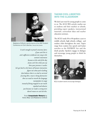 Passing the Torch 3
Taking Civil Liberties
into the Classroom
We don’t just wait for young people to come
to us. The ACLU-WA actively reaches out
to students and their teachers at schools,
providing expert speakers, instructional
materials, curriculum ideas and teacher
education seminars.
The ACLU sends 30 to 40 speakers a year to
middle schools, high schools, colleges and
student clubs throughout the state. Topics
range from student free speech and locker
searches to the PATRIOT Act and the
death penalty. Speakers engage in dialogue
and encourage young people to think for
themselves.
It ain’t enough to preach conscious lyrics
if you can’t live it
ain’t sufficient to dedicate one song to the
women’s movement
because at the end of the day
if you can’t live what you say
then your presence is useless
let’s get back to the basics of human interaction
figure out what you’re lacking
that balance that is so vital to survival
if acting like a man is being destructive
then we need to rework the language
manipulate its usage
instead of being trapped in our tracks
repulsed and abusive
just because we made a wrong turn
doesn’t mean we can’t do this.
From Conquistador Rhetoric by
Hollis Wear and Madeleine Clifford
Madeleine Clifford in performance at the 2007 Student
Conference on Civil Liberties. Photo by Paul Sanders
ACLU student events encourage dialogue.
 