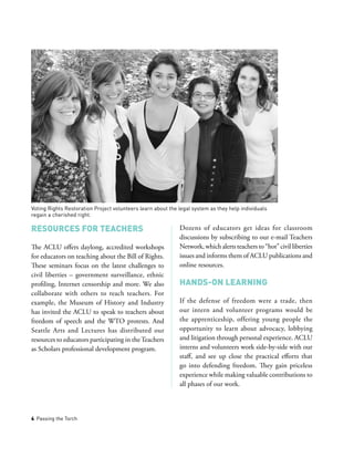 4 Passing the Torch
Resources for Teachers
The ACLU offers daylong, accredited workshops
for educators on teaching about the Bill of Rights.
These seminars focus on the latest challenges to
civil liberties – government surveillance, ethnic
profiling, Internet censorship and more. We also
collaborate with others to reach teachers. For
example, the Museum of History and Industry
has invited the ACLU to speak to teachers about
freedom of speech and the WTO protests. And
Seattle Arts and Lectures has distributed our
resources to educators participating in theTeachers
as Scholars professional development program.
Dozens of educators get ideas for classroom
discussions by subscribing to our e-mail Teachers
Network, which alerts teachers to “hot” civil liberties
issues and informs them of ACLU publications and
online resources.
Hands-on Learning
If the defense of freedom were a trade, then
our intern and volunteer programs would be
the apprenticeship, offering young people the
opportunity to learn about advocacy, lobbying
and litigation through personal experience. ACLU
interns and volunteers work side-by-side with our
staff, and see up close the practical efforts that
go into defending freedom. They gain priceless
experience while making valuable contributions to
all phases of our work.
Voting Rights Restoration Project volunteers learn about the legal system as they help individuals
regain a cherished right.
 