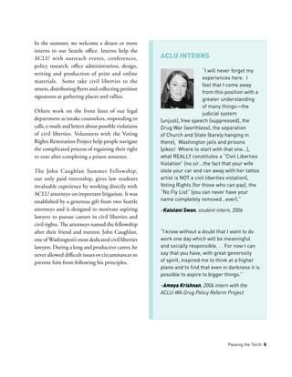 Passing the Torch 5
In the summer, we welcome a dozen or more
interns to our Seattle office. Interns help the
ACLU with outreach events, conferences,
policy research, office administration, design,
writing and production of print and online
materials. Some take civil liberties to the
streets, distributing flyers and collecting petition
signatures at gathering places and rallies.
Others work on the front lines of our legal
department as intake counselors, responding to
calls, e-mails and letters about possible violations
of civil liberties. Volunteers with the Voting
Rights Restoration Project help people navigate
the complicated process of regaining their right
to vote after completing a prison sentence.
The John Caughlan Summer Fellowship,
our only paid internship, gives law students
invaluable experience by working directly with
ACLU attorneys on important litigation. It was
established by a generous gift from two Seattle
attorneys and is designed to motivate aspiring
lawyers to pursue careers in civil liberties and
civil rights. The attorneys named the fellowship
after their friend and mentor, John Caughlan,
one ofWashington’s most dedicated civil liberties
lawyers. During a long and productive career, he
never allowed difficult issues or circumstances to
prevent him from following his principles.
“I will never forget my
experiences here. I
feel that I come away
from this position with a
greater understanding
of many things—the
judicial system
(unjust), free speech (suppressed), the
Drug War (worthless), the separation
of Church and State (barely hanging in
there), Washington jails and prisons
(yikes! Where to start with that one…),
what REALLY constitutes a “Civil Liberties
Violation” (no sir…the fact that your wife
stole your car and ran away with her tattoo
artist is NOT a civil liberties violation),
Voting Rights (for those who can pay), the
“No Fly List” (you can never have your
name completely removed…ever).”
­­­–Kaiulani Swan, student intern, 2006
“I know without a doubt that I want to do
work one day which will be meaningful
and socially responsible. . . For now I can
say that you have, with great generosity
of spirit, inspired me to think at a higher
plane and to find that even in darkness it is
possible to aspire to bigger things.”
–Ameya Krishnan, 2006 intern with the
ACLU-WA Drug Policy Reform Project
ACLU INTERNS
 