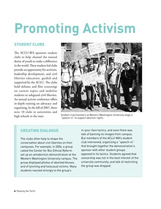 6 Passing the Torch
Student Clubs
The ACLU-WA sponsors student
clubs to help channel the natural
desire of youth to make a difference
in the world. These student-led clubs
provide an opportunity for activism,
leadership development, and civil
liberties education, guided and
supported by the ACLU. The clubs
hold debates and film screenings
on current topics and mobilize
students to safeguard civil liberties.
An annual activist conference offers
in-depth training on advocacy and
organizing. In the fall of 2007, there
were 10 clubs in universities and
high schools in the state.
Promoting Activism
CREATING Dialogue
The clubs often help to shape the
conversation about civil liberties on their
campuses. For example, in 2006, a group
called the Center for Bio-Ethical Reform
set up an antiabortion demonstration at the
Western Washington University campus. The
group displayed photos of aborted fetuses,
and of lynching and holocaust victims. Many
students reacted strongly to the group’s
in-your-face tactics, and soon there was
talk of banning its images from campus.
But members of the ACLU-WA’s student
club intervened, organizing a “speech-in”
that brought together the demonstration’s
sponsor with other student groups
opposed to its tactics. Students agreed that
censorship was not in the best interest of the
university community, and talk of restricting
the group was dropped.
Student club members at Western Washington University stage a
“speech-in” to support abortion rights.
 