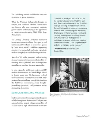 Passing the Torch 7
“I wanted to thank you and the ACLU for
the wonderful experience I had this last
year. First, the conference at San Francisco
was eye-opening. It made me an activist.
Second, being able to possess a leadership
role has been challenging and rewarding.
Challenging in that organizing events and
creating visibility is an incredibly difficult
task. Rewarding in that speaking to
individuals, changing minds, and meeting
community leaders . . .has taught me how
and why to instigate social change.”
­­­–Former leader of ACLU-WA UW
Student Club
The clubs bring notable civil liberties advocates
to campus to spread awareness.
When the Whitman College club brought to
campus Juan Melendez, a former Florida death
row inmate who was exonerated, students
gained a better understanding of the opposition
to executions at the nearby Walla Walla State
Penitentiary.
The Gonzaga University Law School club raised
important concerns about free speech and
fairness since 9/11 when it co-sponsored a speech
by David Nevin, an ACLU of Idaho cooperating
attorney who successfully defended a graduate
student wrongfully accused of aiding terrorists.
Several ACLU clubs promoted understanding
of equal treatment for same-sex relationships by
featuring ACLU plaintiffs who challenged the
state’s ban on marriage for same-sex couples.
In one especially ambitious project, ACLU
student club members at Garfield High School
in Seattle went into 20 classrooms to lead
discussions about civil liberties since 9/11. They
presented scenarios based on real-life situations
the ACLU has encountered, posed thought-
provoking questions, and generated many
stimulating discussions.
Scholarships and Awards
Studentactivistsneedencouragementandsupport
to help them pursue their dreams. Each year, the
national ACLU awards college scholarships of
$5,000 each to high school seniors across the
Sara Eccleston, ACLU Youth Activist Award winner.
Photo by Paul Sanders
 
