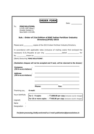 ORDER FORM
To: PENZ SOLUTIONS,
E-535, UGF (Rear),
Greater Kailash-2,
New Delhi-110 048.
Sub. : Order of 21st Edition of RNZ Indian Fertilizer Industry
Directory(IFID)-2015
Please send _________ copies of the 2015 Indian Fertilizer Industry Directory.
In accordance with applicable rates (inclusive of mailing costs) find enclosed the
necessary D.D./Payable at par chq. ________________dated ___________ for
Rs. _________ drawn on ________________________________________________
(Bank) favouring ‘PENZ SOLUTIONS’.
(Outstation cheques will not be accepted and if sent, will be returned to the drawer)
Company :
(fill in BLOCK letters)
Address :
(fill in BLOCK letters)
Phone: Fax:
Thanking you, E-mail:
Yours faithfully
(signed)
Name :
Designation :
For faster processing, kindly send email us:E-mail: publications@penzsolutions.in
Date:
For 1 - 9 copies : ````` 1000.00 per copy (inclusive courier charges)
For 10 or more copies : ````` 950.00 per copy (inclusive courier charges)
 