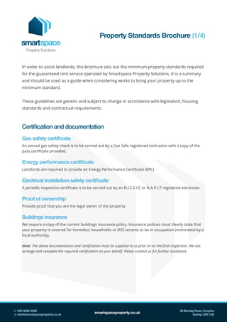 In order to assist landlords, this brochure sets out the minimum property standards required
for the guaranteed rent service operated by Smartspace Property Solutions. It is a summary
and should be used as a guide when considering works to bring your property up to the
minimum standard.
These guidelines are generic and subject to change in accordance with legislation, housing
standards and contractual requirements.
Certification and documentation
Gas safety certificate
An annual gas safety check is to be carried out by a Gas Safe registered contractor with a copy of the
pass certificate provided.
Energy performance certificate
Landlords are required to provide an Energy Performance Certificate (EPC)
Electrical installation safety certificate
A periodic inspection certificate is to be carried out by an N.I.C.E.I.C or N.A.P.I.T registered electrician.
Proof of ownership
Provide proof that you are the legal owner of the property.
Buildings insurance
We require a copy of the current buildings insurance policy. Insurance policies must clearly state that
your property is covered for homeless households or DSS tenants to be in occupation (nominated by a
local authority).
Note: The above documentation and certification must be supplied to us prior or on the final inspection. We can
arrange and complete the required certification on your behalf. Please contact us for further assistance.
Property Standards Brochure (1/4)
 