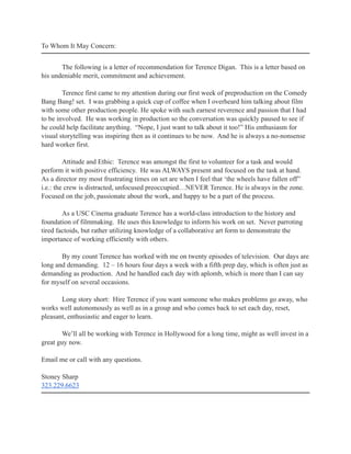 To Whom It May Concern:
The following is a letter of recommendation for Terence Digan. This is a letter based on
his undeniable merit, commitment and achievement.
Terence first came to my attention during our first week of preproduction on the Comedy
Bang Bang! set. I was grabbing a quick cup of coffee when I overheard him talking about film
with some other production people. He spoke with such earnest reverence and passion that I had
to be involved. He was working in production so the conversation was quickly paused to see if
he could help facilitate anything. “Nope, I just want to talk about it too!” His enthusiasm for
visual storytelling was inspiring then as it continues to be now. And he is always a no-nonsense
hard worker first.
Attitude and Ethic: Terence was amongst the first to volunteer for a task and would
perform it with positive efficiency. He was ALWAYS present and focused on the task at hand.
As a director my most frustrating times on set are when I feel that ‘the wheels have fallen off”
i.e.: the crew is distracted, unfocused preoccupied…NEVER Terence. He is always in the zone.
Focused on the job, passionate about the work, and happy to be a part of the process.
As a USC Cinema graduate Terence has a world-class introduction to the history and
foundation of filmmaking. He uses this knowledge to inform his work on set. Never parroting
tired factoids, but rather utilizing knowledge of a collaborative art form to demonstrate the
importance of working efficiently with others.
By my count Terence has worked with me on twenty episodes of television. Our days are
long and demanding. 12 – 16 hours four days a week with a fifth prep day, which is often just as
demanding as production. And he handled each day with aplomb, which is more than I can say
for myself on several occasions.
Long story short: Hire Terence if you want someone who makes problems go away, who
works well autonomously as well as in a group and who comes back to set each day, reset,
pleasant, enthusiastic and eager to learn.
We’ll all be working with Terence in Hollywood for a long time, might as well invest in a
great guy now.
Email me or call with any questions.
Stoney Sharp
323.229.6623
 