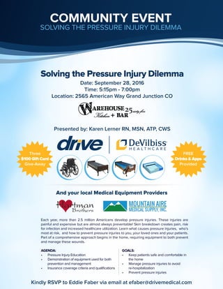 Solving the Pressure Injury Dilemma
And your local Medical Equipment Providers
Each year, more than 2.5 million Americans develop pressure injuries. These injuries are
painful and expensive but are almost always preventable! Skin breakdown creates pain, risk
for infection and increased healthcare utilization. Learn what causes pressure injuries, who’s
most at risk, and how to prevent pressure injuries to you, your loved ones and your patients.
Part of a comprehensive approach begins in the home, requiring equipment to both prevent
and manage these wounds.
COMMUNITY EVENT
SOLVING THE PRESSURE INJURY DILEMMA
Date: September 28, 2016
Time: 5:15pm - 7:00pm
Location: 2565 American Way Grand Junction CO
Presented by: Karen Lerner RN, MSN, ATP, CWS
AGENDA:
•	 Pressure Injury Education
•	 Demonstration of equipment used for both
prevention and management
•	 Insurance coverage criteria and qualifications
GOALS:
•	 Keep patients safe and comfortable in
the home
•	 Manage pressure injuries to avoid
re-hospitalization
•	 Prevent pressure injuries
Three
$100 Gift Card
Give-Away
FREE
Drinks & Apps
Provided
Kindly RSVP to Eddie Faber via email at efaber@drivemedical.com
 