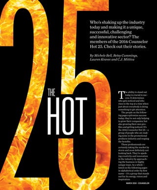 MARCH 2016 | COUNSELOR
Who’s shaking up the industry
today and making it a unique,
successful, challenging
and innovative sector? The
members of the 2016 Counselor
Hot 25. Check out their stories.
By Michele Bell, Betsy Cummings,
Lauren Kravec and C.J. Mittica
T
he ability to stand out
today is crucial to suc-
cess. It determines
who gets noticed and who
rises to the top at a time when
just about everybody is doing
something to get attention.
The people on the follow-
ing pages epitomize success
today; they’re not only helping
to grow their companies, but
also growing their own pro-
files and getting noticed. It’s
the 2016 Counselor Hot 25 – a
group of people who are mak-
ing noise in the promotional
products industry and reaping
the benefits.
These professionals are
certainly taking the market by
storm and most definitely not
looking back. They’re spark-
ing creativity and innovation
in the industry by approach-
ing the business in highly
unique ways. As a whole –
listed on the following pages
in alphabetical order by first
name – it’s a group that stands
out for its energy, vision and
inspiration.
HOT
THE
52
 