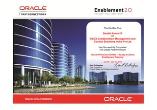 This Certifies That
Sarath Kumar R
Of
CMCS Collaboration Management and
Control Solutions India Pvt Ltd
Has Successfully Completed
The Oracle PartnerNetwork
Oracle Primavera Unifier – Ready to Demo
Enablement Training
Jan 16 - Jan 19, 2016
 