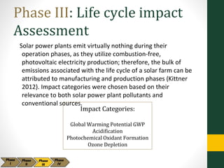 Phase III: Life cycle impact
Assessment
Solar power plants emit virtually nothing during their
operation phases, as they utilize combustion-free,
photovoltaic electricity production; therefore, the bulk of
emissions associated with the life cycle of a solar farm can be
attributed to manufacturing and production phases (Kittner
2012). Impact categories were chosen based on their
relevance to both solar power plant pollutants and
conventional sources.
Impact Categories:
Global Warming Potential GWP
Acidification
Photochemical Oxidant Formation
Ozone Depletion
 